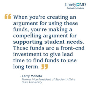“When you’re creating an argument for using these funds, you’re making a compelling argument for supporting student needs. These funds are a front-end investment to give lead time to find funds to use long term.” Larry Moneta, Former Vice President of Student Affairs, Duke University