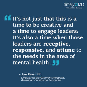 “It’s not just that this is a time to be creative and a time to engage leaders: It’s also a time when those leaders are receptive, responsive, and attune to the needs in the area of mental health.” Jon Fansmith, Director of Government Relations, American Council on Education